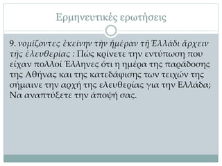Ερμηνευτικές ερωτήσεις
9. νομίζοντες ἐκείνην τὴν ἡμέραν τῇ Ἑλλάδι ἄρχειν
τῆς ἐλευθερίας : Πώς κρίνετε την εντύπωση που
είχαν πολλοί Έλληνες ότι η ημέρα της παράδοσης
της Αθήνας και της κατεδάφισης των τειχών της
σήμαινε την αρχή της ελευθερίας για την Ελλάδα;
Να αναπτύξετε την άποψή σας.
 