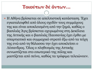 Τοιούτων δὲ ὄντων…
 Η Αθήνα βρίσκεται σε απελπιστική κατάσταση. Έχει
εγκαταλειφθεί από όλους σχεδόν τους συμμάχους
της και είναι αποκλεισμένη από την ξηρά, καθώς ο
βασιλιάς Άγις βρίσκεται οχυρωμένος στη Δεκέλεια
της Αττικής και ο βασιλιάς Παυσανίας έχει έρθει με
σπαρτιατικό και συμμαχικό στρατό έξω από τα τείχη
της ενώ από τη θάλασσα την έχει αποκλείσει ο
Λύσανδρος. Όλος ο πληθυσμός της Αττικής
συνωστίζεται στο εσωτερικό της πόλης και
μαστίζεται από πείνα, καθώς τα τρόφιμα τελειώνουν.
 