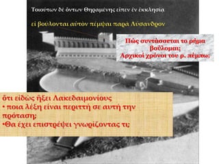 Τοιούτων δὲ ὄντων Θηραμένης εἶπεν ἐν ἐκκλησίᾳ
εἰ βούλονται αὐτὸν πέμψαι παρὰ Λύσανδρον
Πώς συντάσσεται το ρήμα
βούλομαι;
Αρχικοί χρόνοι του ρ. πέμπω;
ὅτι εἰδὼς ἥξει Λακεδαιμονίους
• ποια λέξη είναι περιττή σε αυτή την
πρόταση;
•Θα έχει επιστρέψει γνωρίζοντας τι;
 