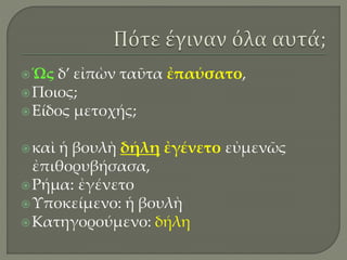 Ὡς δ’ εἰπὼν ταῦτα ἐπαύσατο,
Ποιος;
Είδος μετοχής;
καὶ ἡ βουλὴ δήλη ἐγένετο εὐμενῶς
ἐπιθορυβήσασα,
Ρήμα: ἐγένετο
Υποκείμενο: ἡ βουλὴ
Κατηγορούμενο: δήλη
 