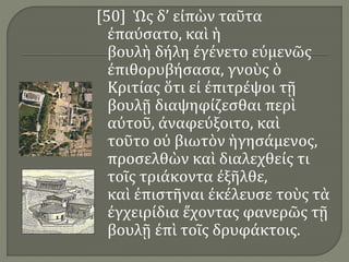 [50] Ὡς δ’ εἰπὼν ταῦτα
ἐπαύσατο, καὶ ἡ
βουλὴ δήλη ἐγένετο εὐμενῶς
ἐπιθορυβήσασα, γνοὺς ὁ
Κριτίας ὅτι εἰ ἐπιτρέψοι τῇ
βουλῇ διαψηφίζεσθαι περὶ
αὐτοῦ, ἀναφεύξοιτο, καὶ
τοῦτο οὐ βιωτὸν ἡγησάμενος,
προσελθὼν καὶ διαλεχθείς τι
τοῖς τριάκοντα ἐξῆλθε,
καὶ ἐπιστῆναι ἐκέλευσε τοὺς τὰ
ἐγχειρίδια ἔχοντας φανερῶς τῇ
βουλῇ ἐπὶ τοῖς δρυφάκτοις.
 