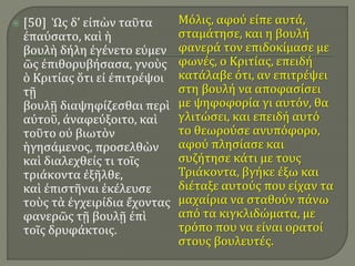 [50] Ὡς δ’ εἰπὼν ταῦτα
ἐπαύσατο, καὶ ἡ
βουλὴ δήλη ἐγένετο εὐμεν
ῶς ἐπιθορυβήσασα, γνοὺς
ὁ Κριτίας ὅτι εἰ ἐπιτρέψοι
τῇ
βουλῇ διαψηφίζεσθαι περὶ
αὐτοῦ, ἀναφεύξοιτο, καὶ
τοῦτο οὐ βιωτὸν
ἡγησάμενος, προσελθὼν
καὶ διαλεχθείς τι τοῖς
τριάκοντα ἐξῆλθε,
καὶ ἐπιστῆναι ἐκέλευσε
τοὺς τὰ ἐγχειρίδια ἔχοντας
φανερῶς τῇ βουλῇ ἐπὶ
τοῖς δρυφάκτοις.
Μόλις, αφού είπε αυτά,
σταμάτησε, και η βουλή
φανερά τον επιδοκίμασε με
φωνές, ο Κριτίας, επειδή
κατάλαβε ότι, αν επιτρέψει
στη βουλή να αποφασίσει
με ψηφοφορία γι αυτόν, θα
γλιτώσει, και επειδή αυτό
το θεωρούσε ανυπόφορο,
αφού πλησίασε και
συζήτησε κάτι με τους
Τριάκοντα, βγήκε έξω και
διέταξε αυτούς που είχαν τα
μαχαίρια να σταθούν πάνω
από τα κιγκλιδώματα, με
τρόπο που να είναι ορατοί
στους βουλευτές.
 