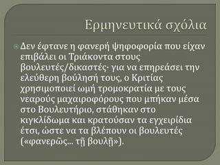 Δεν έφτανε η φανερή ψηφοφορία που είχαν
επιβάλει οι Τριάκοντα στους
βουλευτές/δικαστές· για να επηρεάσει την
ελεύθερη βούλησή τους, ο Κριτίας
χρησιμοποιεί ωμή τρομοκρατία με τους
νεαρούς μαχαιροφόρους που μπήκαν μέσα
στο Βουλευτήριο, στάθηκαν στο
κιγκλίδωμα και κρατούσαν τα εγχειρίδια
έτσι, ώστε να τα βλέπουν οι βουλευτές
(«φανερῶς... τῇ βουλῇ»).
 