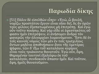  [51] Πάλιν δὲ εἰσελθὼν εἶπεν· «Ἐγώ, ὦ βουλή,
νομίζω προστάτου ἔργον εἶναι οἵου δεῖ, ὃς ἂν ὁρῶν
τοὺς φίλους ἐξαπατωμένους μὴ ἐπιτρέπῃ. Καὶ ἐγὼ
οὖν τοῦτο ποιήσω. Καὶ γὰρ οἵδε οἱ ἐφεστηκότες οὔ
φασιν ἡμῖν ἐπιτρέψειν, εἰ ἀνήσομεν ἄνδρα τὸν
φανερῶς τὴν ὀλιγαρχίαν λυμαινόμενον. Ἔστι δὲ ἐν
τοῖς καινοῖς νόμοις τῶν μὲν ἐν τοῖς τρισχιλίοις
ὄντων μηδένα ἀποθνῄσκειν ἄνευ τῆς ὑμετέρας
ψήφου, τῶν δ’ ἔξω τοῦ καταλόγου κυρίους
εἶναι τοὺς τριάκοντα θανατοῦν. Ἐγὼ οὖν, ἔφη,
Θηραμένην τουτονὶ ἐξαλείφω ἐκ τοῦ
καταλόγου, συνδοκοῦν ἅπασιν ἡμῖν. Καὶ τοῦτον,
ἔφη, ἡμεῖς θανατοῦμεν».
 