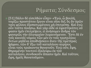  [51] Πάλιν δὲ εἰσελθὼν εἶπεν· «Ἐγώ, ὦ βουλή,
νομίζω προστάτου ἔργον εἶναι οἵου δεῖ, ὃς ἂν ὁρῶν
τοὺς φίλους ἐξαπατωμένους μὴ ἐπιτρέπῃ. Καὶ ἐγὼ
οὖν τοῦτο ποιήσω. Καὶ γὰρ οἵδε οἱ ἐφεστηκότες οὔ
φασιν ἡμῖν ἐπιτρέψειν, εἰ ἀνήσομεν ἄνδρα τὸν
φανερῶς τὴν ὀλιγαρχίαν λυμαινόμενον. Ἔστι δὲ ἐν
τοῖς καινοῖς νόμοις τῶν μὲν ἐν τοῖς τρισχιλίοις
ὄντων μηδένα ἀποθνῄσκειν ἄνευ τῆς ὑμετέρας
ψήφου, τῶν δ’ ἔξω τοῦ καταλόγου κυρίους
εἶναι τοὺς τριάκοντα θανατοῦν. Ἐγὼ οὖν, ἔφη,
Θηραμένην τουτονὶ ἐξαλείφω ἐκ τοῦ
καταλόγου, συνδοκοῦν ἅπασιν ἡμῖν. Καὶ τοῦτον,
ἔφη, ἡμεῖς θανατοῦμεν».
 