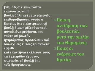 [50] Ὡς δ’ εἰπὼν ταῦτα
ἐπαύσατο, καὶ ἡ
βουλὴ δήλη ἐγένετο εὐμενῶς
ἐπιθορυβήσασα, γνοὺς ὁ
Κριτίας ὅτι εἰ ἐπιτρέψοι τῇ
βουλῇ διαψηφίζεσθαι περὶ
αὐτοῦ, ἀναφεύξοιτο, καὶ
τοῦτο οὐ βιωτὸν
ἡγησάμενος, προσελθὼν καὶ
διαλεχθείς τι τοῖς τριάκοντα
ἐξῆλθε,
καὶ ἐπιστῆναι ἐκέλευσε τοὺς
τὰ ἐγχειρίδια ἔχοντας
φανερῶς τῇ βουλῇ ἐπὶ
τοῖς δρυφάκτοις.
Ποια η
αντίδραση των
βουλευτών
μετά την ομιλία
του Θηραμένη;
Ποιες οι
ενέργειες του
Κριτία;
 