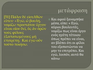 [51] Πάλιν δὲ εἰσελθὼν
εἶπεν· «Ἐγώ, ὦ βουλή,
νομίζω προστάτου ἔργον
εἶναι οἵου δεῖ, ὃς ἂν ὁρῶν
τοὺς φίλους
ἐξαπατωμένους μὴ
ἐπιτρέπῃ. Καὶ ἐγὼ οὖν
τοῦτο ποιήσω.
 Και αφού ξαναμπήκε
μέσα, είπε: « Εγώ,
κύριοι βουλευτές,
νομίζω πως είναι έργο
ενός ηγέτη τέτοιου
όπως πρέπει να είναι,
αν βλέπει ότι οι φίλοι
του εξαπατώνται να
μην το επιτρέπει. Και
εγώ, λοιπόν, αυτό θα
κάνω
 