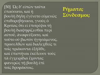 [50] Ὡς δ’ εἰπὼν ταῦτα
ἐπαύσατο, καὶ ἡ
βουλὴ δήλη ἐγένετο εὐμενῶς
ἐπιθορυβήσασα, γνοὺς ὁ
Κριτίας ὅτι εἰ ἐπιτρέψοι τῇ
βουλῇ διαψηφίζεσθαι περὶ
αὐτοῦ, ἀναφεύξοιτο, καὶ
τοῦτο οὐ βιωτὸν ἡγησάμενος,
προσελθὼν καὶ διαλεχθείς τι
τοῖς τριάκοντα ἐξῆλθε,
καὶ ἐπιστῆναι ἐκέλευσε τοὺς
τὰ ἐγχειρίδια ἔχοντας
φανερῶς τῇ βουλῇ ἐπὶ
τοῖς δρυφάκτοις.
Ρήματα;
Σύνδεσμοι;
 