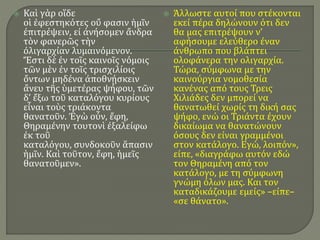  Καὶ γὰρ οἵδε
οἱ ἐφεστηκότες οὔ φασιν ἡμῖν
ἐπιτρέψειν, εἰ ἀνήσομεν ἄνδρα
τὸν φανερῶς τὴν
ὀλιγαρχίαν λυμαινόμενον.
Ἔστι δὲ ἐν τοῖς καινοῖς νόμοις
τῶν μὲν ἐν τοῖς τρισχιλίοις
ὄντων μηδένα ἀποθνῄσκειν
ἄνευ τῆς ὑμετέρας ψήφου, τῶν
δ’ ἔξω τοῦ καταλόγου κυρίους
εἶναι τοὺς τριάκοντα
θανατοῦν. Ἐγὼ οὖν, ἔφη,
Θηραμένην τουτονὶ ἐξαλείφω
ἐκ τοῦ
καταλόγου, συνδοκοῦν ἅπασιν
ἡμῖν. Καὶ τοῦτον, ἔφη, ἡμεῖς
θανατοῦμεν».
 Άλλωστε αυτοί που στέκονται
εκεί πέρα δηλώνουν ότι δεν
θα μας επιτρέψουν ν’
αφήσουμε ελεύθερο έναν
άνθρωπο που βλάπτει
ολοφάνερα την ολιγαρχία.
Τώρα, σύμφωνα με την
καινούργια νομοθεσία
κανένας από τους Τρεις
Χιλιάδες δεν μπορεί να
θανατωθεί χωρίς τη δική σας
ψήφο, ενώ οι Τριάντα έχουν
δικαίωμα να θανατώνουν
όσους δεν είναι γραμμένοι
στον κατάλογο. Εγώ, λοιπόν»,
είπε, «διαγράφω αυτόν εδώ
τον Θηραμένη από τον
κατάλογο, με τη σύμφωνη
γνώμη όλων μας. Και τον
καταδικάζουμε εμείς» –είπε–
«σε θάνατο».
 