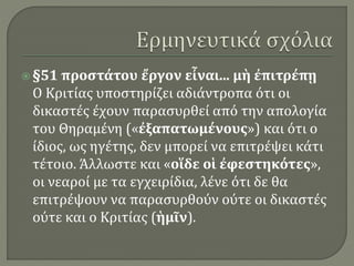  §51 προστάτου ἔργον εἶναι... μὴ ἐπιτρέπῃ
Ο Κριτίας υποστηρίζει αδιάντροπα ότι οι
δικαστές έχουν παρασυρθεί από την απολογία
του Θηραμένη («ἐξαπατωμένους») και ότι ο
ίδιος, ως ηγέτης, δεν μπορεί να επιτρέψει κάτι
τέτοιο. Άλλωστε και «οἵδε οἱ ἐφεστηκότες»,
οι νεαροί με τα εγχειρίδια, λένε ότι δε θα
επιτρέψουν να παρασυρθούν ούτε οι δικαστές
ούτε και ο Κριτίας (ἡμῖν).
 