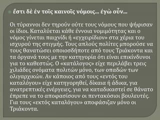  ἔστι δὲ ἐν τοῖς καινοῖς νόμοις... ἐγὼ οὖν...
Οι τύραννοι δεν τηρούν ούτε τους νόμους που ψήφισαν
οι ίδιοι. Καταλύεται κάθε έννοια νομιμότητας και ο
νόμος γίνεται παιχνίδι ή «εγχειρίδιον» στα χέρια του
ισχυρού της στιγμής. Τους απλούς πολίτες μπορούσε να
τους θανατώσει οποιοσδήποτε από τους Τριάκοντα και
τα όργανά τους με την κατηγορία ότι είναι επικίνδυνοι
για το καθεστώς. Ο «κατάλογος» είχε περιλάβει τρεις
χιλιάδες ονόματα πολιτών μόνο, των οπαδών των
ολιγαρχικών. Αν κάποιος από τους «εντός του
καταλόγου» είχε κατηγορηθεί, δίκαια ή άδικα, για
ανατρεπτικές ενέργειες, για να καταδικαστεί σε θάνατο
έπρεπε να το αποφασίσουν οι πεντακόσιοι βουλευτές.
Για τους «εκτός καταλόγου» αποφάσιζαν μόνο οι
Τριάκοντα.
 