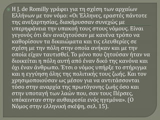  Η J. de Romilly γράφει για τη σχέση των αρχαίων
Ελλήνων με τον νόμο: «Οι Έλληνες, εραστές πάντοτε
της ανεξαρτησίας, διακήρυσσαν συνεχώς με
υπερηφάνεια την υπακοή τους στους νόμους. Είναι
γεγονός ότι δεν αναζητούσαν με κανένα τρόπο να
καθορίσουν τα δικαιώματα και τις ελευθερίες σε
σχέση με την πόλη στην οποία ανήκαν και με την
οποία είχαν ταυτισθεί. Το μόνο που ζητούσαν ήταν να
διοικείται η πόλη αυτή από έναν δικό της κανόνα και
όχι έναν άνθρωπο. Έτσι ο νόμος υπήρξε το στήριγμα
και η εγγύηση όλης της πολιτικής τους ζωής. Και τον
χρησιμοποιούσαν ως μέσον για να αντιτάσσονται
τόσο στην αναρχία της πρωτόγονης ζωής όσο και
στην υποταγή των λαών που, σαν τους Πέρσες,
υπόκεινταν στην αυθαιρεσία ενός ηγεμόνα». (Ο
Νόμος στην ελληνική σκέψη, σελ. 15).
 