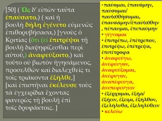 [50] ( Ὡς δ’ εἰπὼν ταῦτα
ἐπαύσατο,) ( καὶ ἡ
βουλὴ δήλη ἐγένετο εὐμενῶς
ἐπιθορυβήσασα,) [γνοὺς ὁ
Κριτίας (ὅτι (εἰ ἐπιτρέψοι τῇ
βουλῇ διαψηφίζεσθαι περὶ
αὐτοῦ,) ἀναφεύξοιτο,) καὶ
τοῦτο οὐ βιωτὸν ἡγησάμενος,
προσελθὼν καὶ διαλεχθείς τι
τοῖς τριάκοντα ἐξῆλθε,]
[καὶ ἐπιστῆναι ἐκέλευσε τοὺς
τὰ ἐγχειρίδια ἔχοντας
φανερῶς τῇ βουλῇ ἐπὶ
τοῖς δρυφάκτοις. ]
• παύομαι, ἐπαυόμην,
παύσομαι/
παυ(σ)θήσομαι,
ἐπαυσάμην/ἐπαύ(σ)θην
, πέπαυμαι, ἐπεπαύμην
• γίγνομαι
• ἐπιτρέπω, ἐπέτρεπον,
ἐπιτρέψω, ἐπέτρεψα,
ἐπιτέτροφα
• ἀναφεύγω,
ἀνέφευγον,
ἀναφεύξομαι,
ἀνέφυγον,
ἀναπέφευγα,
ἀνεπεφεύγειν
• ἐξέρχομαι, ἐξῇα/
ἐξῄειν, ἐξειμι, ἐξῆλθον,
ἐξελήλυθα, ἐξεληλύθειν
• κελεύω
 