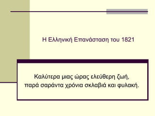 Η Ελληνική Επανάσταση του 1821
Καλύτερα μιας ώρας ελεύθερη ζωή,
παρά σαράντα χρόνια σκλαβιά και φυλακή.
 