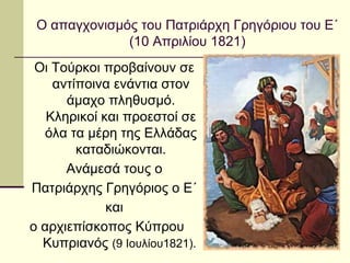 Οι Τούρκοι προβαίνουν σε
αντίποινα ενάντια στον
άμαχο πληθυσμό.
Κληρικοί και προεστοί σε
όλα τα μέρη της Ελλάδας
καταδιώκονται.
Ανάμεσά τους ο
Πατριάρχης Γρηγόριος ο Ε΄
και
ο αρχιεπίσκοπος Κύπρου
Κυπριανός (9 Ιουλίου1821).
Ο απαγχονισμός του Πατριάρχη Γρηγόριου του Ε΄
(10 Απριλίου 1821)
 