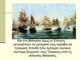 Και στη θάλασσα όμως οι Έλληνες
μετατρέπουν τα εμπορικά τους καράβια σε
πολεμικά. Επειδή ήταν έμπειροι ναυτικοί,
σύντομα διώχνουν τους Τούρκους από τις
ελληνικές θάλασσες.
 