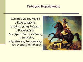 Γεώργιος Καραϊσκάκης
Ό,τι ήταν για τον Μωριά
ο Κολοκοτρώνης,
στάθηκε για τη Ρούμελη
ο Καραϊσκάκης.
Δεν ξέρει τι θα πει κίνδυνος,
μήτε φόβος.
«Αχιλλέα της Ρωμιοσύνης»
τον ονομάζει ο Παλαμάς.
 