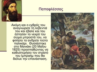 Παπαφλέσσας
Ακόμη και ο εχθρός του
αναγνώρισε τη λεβεντιά
του και έβαλε και του
έστησαν το νεκρό του
σώμα μπροστά του, να
φιλήσει το ανδρείο τούτο
παλικάρι. Θυσιάστηκε
στο Μανιάκι (20 Μαΐου
1825) προσπαθώντας να
καθυστερήσει τον στρατό
του Ιμπραήμ που θα
διέλυε την επανάσταση.
 