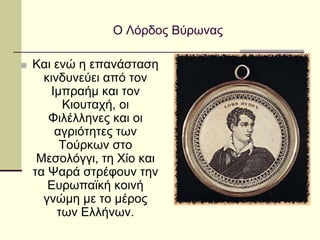Ο Λόρδος Βύρωνας
■ Και ενώ η επανάσταση
κινδυνεύει από τον
Ιμπραήμ και τον
Κιουταχή, οι
Φιλέλληνες και οι
αγριότητες των
Τούρκων στο
Μεσολόγγι, τη Χίο και
τα Ψαρά στρέφουν την
Ευρωπαϊκή κοινή
γνώμη με το μέρος
των Ελλήνων.
 