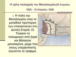 Η τρίτη πολιορκία του Μεσολογγίου25 Απριλίου
1825 - 10 Απριλίου 1826
■ Η πόλη του
Μεσολογγίου είναι το
μοναδικό προπύργιο
των επαναστατών στη
Δυτική Στερεά. Οι
Τούρκοι το
πολιορκούν από ξηρά
και θάλασσα
μανιασμένα, μέχρι που
στους υπερασπιστές
σώνονται τα τρόφιμα.
 