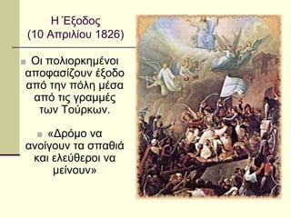 ■ Οι πολιορκημένοι
αποφασίζουν έξοδο
από την πόλη μέσα
από τις γραμμές
των Τούρκων.
■ «Δρόμο να
ανοίγουν τα σπαθιά
και ελεύθεροι να
μείνουν»
Η Έξοδος
(10 Απριλίου 1826)
 