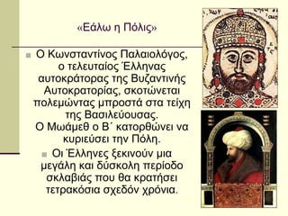 «Εάλω η Πόλις»
■ Ο Κωνσταντίνος Παλαιολόγος,
ο τελευταίος Έλληνας
αυτοκράτορας της Βυζαντινής
Αυτοκρατορίας, σκοτώνεται
πολεμώντας μπροστά στα τείχη
της Βασιλεύουσας.
Ο Μωάμεθ ο Β΄ κατορθώνει να
κυριεύσει την Πόλη.
■ Οι Έλληνες ξεκινούν μια
μεγάλη και δύσκολη περίοδο
σκλαβιάς που θα κρατήσει
τετρακόσια σχεδόν χρόνια.
 