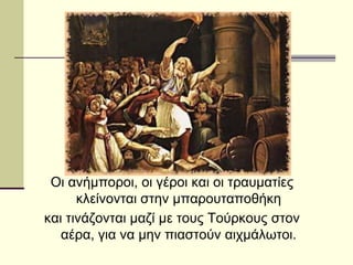 Οι ανήμποροι, οι γέροι και οι τραυματίες
κλείνονται στην μπαρουταποθήκη
και τινάζονται μαζί με τους Τούρκους στον
αέρα, για να μην πιαστούν αιχμάλωτοι.
 