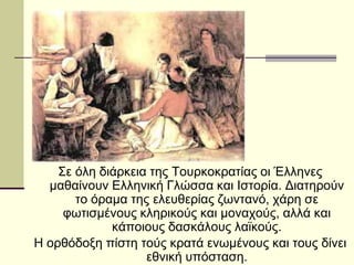 Σε όλη διάρκεια της Τουρκοκρατίας οι Έλληνες
μαθαίνουν Ελληνική Γλώσσα και Ιστορία. Διατηρούν
το όραμα της ελευθερίας ζωντανό, χάρη σε
φωτισμένους κληρικούς και μοναχούς, αλλά και
κάποιους δασκάλους λαϊκούς.
Η ορθόδοξη πίστη τούς κρατά ενωμένους και τους δίνει
εθνική υπόσταση.
 