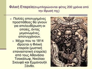 Φιλική Εταιρεία(συμπληρώνονται φέτος 200 χρόνια από
την ίδρυσή της)
■ Πολλές αποτυχημένες
προσπάθειες θα γίνουν
για απελευθέρωση οι
οποίες, όντας
μεμονωμένες,
αποτυγχάνουν.
■ Μέχρι που το 1814
ιδρύεται η Φιλική
εταιρεία (μυστική
επαναστατική εταιρεία)
από τους Αθανάσιο
Τσακάλωφ, Νικόλαο
Σκουφά και Εμμανουήλ
Ξάνθο.
 
