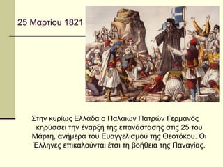 25 Μαρτίου 1821
Στην κυρίως Ελλάδα ο Παλαιών Πατρών Γερμανός
κηρύσσει την έναρξη της επανάστασης στις 25 του
Μάρτη, ανήμερα του Ευαγγελισμού της Θεοτόκου. Οι
Έλληνες επικαλούνται έτσι τη βοήθεια της Παναγίας.
 