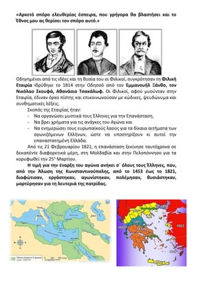 «Αρκετό σπόρο ελευθερίας έσπειρα, που γρήγορα θα βλαστήσει και το
Έθνος μου ας θερίσει τον σπόρο αυτό.»
Οδηγημένοι από τις ιδέες και τη θυσία του οι Φιλικοί, συγκρότησαν τη Φιλική
Εταιρία Ιδρύθηκε το 1814 στην Οδησσό από τον Εμμανουήλ Ξάνθο, τον
Νικόλαο Σκουφά, Αθανάσιο Τσακάλωφ. Οι Φιλικοί, αφού μυούνταν στην
Εταιρία, έδιναν όρκο πίστης και επικοινωνούσαν με κώδικες, ψευδώνυμα και
συνθηματικές λέξεις.
Σκοπός της Εταιρίας ήταν:
- Να οργανώσει μυστικά τους Έλληνες για την Επανάσταση,
- Να βρει χρήματα για τις ανάγκες του Αγώνα και
- Να ενημερώσει τους ευρωπαϊκούς λαούς για τα δίκαια αιτήματα των
αγωνιζόμενων Ελλήνων, ώστε να υποστηρίξουν κι αυτοί την
επαναστατημένη Ελλάδα.
Από τις 21 Φεβρουαρίου 1821, η επανάσταση ξεκίνησε ταυτόχρονα σε
δεκαπέντε διαφορετικά μέρη, στη Μολδαβία και στην Πελοπόννησο για τα
κορυφωθεί την 25η
Μαρτίου.
Η τιμή για την έναρξη του αγώνα ανήκει σ` όλους τους Έλληνες, που,
από την Άλωση της Κωνσταντινούπολης, από το 1453 έως το 1821,
διαφώτισαν, εργάστηκαν, αγωνίστηκαν, πολέμησαν, θυσιάστηκαν,
μαρτύρησαν για τη λευτεριά της πατρίδας.
 