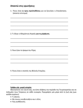 Απαντώ στις ερωτήσεις:
1. Ποιες ήταν οι τρεις προϋποθέσεις για να ξεκινήσει η Επανάσταση;
(απαντώ σύντομα)
_____________________________________________________________
_____________________________________________________________
_____________________________________________________________
_____________________________________________________________
2. Τι έλεγε ο Αδαμάντιος Κοραής για τη μόρφωση;
_____________________________________________________________
_____________________________________________________________
_____________________________________________________________
3. Ποιο ήταν το όραμα του Ρήγα;
_____________________________________________________________
_____________________________________________________________
_____________________________________________________________
4. Ποιος ήταν ο σκοπός της Φιλικής Εταιρίας;
_____________________________________________________________
_____________________________________________________________
_____________________________________________________________
Γράφω μία μικρή ιστορία:
Φανταστείτε τον εαυτό σας, να είστε κλέφτης την περίοδο της Τουρκοκρατίας και να
πολεμάτε τους Τούρκους σε κάθε ευκαιρία. Περιγράψτε μία μέρα από τη ζωή σας (μια
σελίδα περίπου)
 Τι κάνετε;
 Με ποιους κουβεντιάζετε και τι λέτε;
 Πώς αισθάνεστε;
 