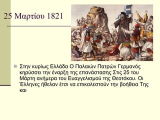 25 Μαρτίου 1821 Στην κυρίως Ελλάδα Ο Παλαιών Πατρών Γερμανός κηρύσσει την έναρξη της επανάστασης Στις 25 του Μάρτη ανήμερα του Ευαγγελισμού της Θεοτόκου. Οι Έλληνες ήθελαν έτσι να επικαλεστούν την βοήθεια Της και  