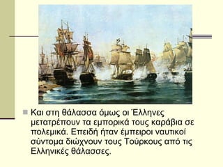 Και στη θάλασσα όμως οι Έλληνες μετατρέπουν τα εμπορικά τους καράβια σε πολεμικά. Επειδή ήταν έμπειροι ναυτικοί σύντομα διώχνουν τους Τούρκους από τις Ελληνικές θάλασσες. 