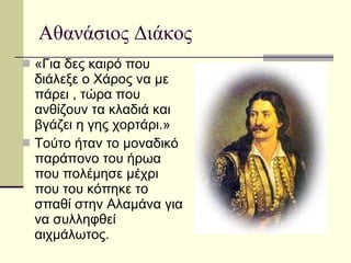 Αθανάσιος Διάκος «Για δες καιρό που διάλεξε ο Χάρος να με πάρει , τώρα που ανθίζουν τα κλαδιά και βγάζει η γης χορτάρι.» Τούτο ήταν το μοναδικό παράπονο του ήρωα που πολέμησε μέχρι που του κόπηκε το σπαθί στην Αλαμάνα για να συλληφθεί αιχμάλωτος. 