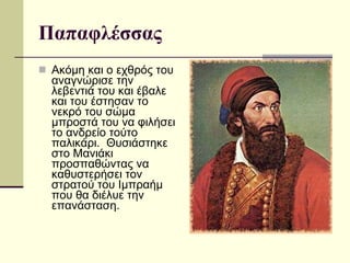 Παπαφλέσσας Ακόμη και ο εχθρός του αναγνώρισε την λεβεντιά του και έβαλε και του έστησαν το νεκρό του σώμα μπροστά του να φιλήσει το ανδρείο τούτο παλικάρι.  Θυσιάστηκε στο Μανιάκι προσπαθώντας να καθυστερήσει τον στρατού του Ιμπραήμ που θα διέλυε την επανάσταση.  