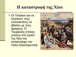 Η καταστροφή της Χίου Οι Τούρκοι για να λυγίσουν τους επαναστάτες τα έβαλαν με τους άμαχους. Ο Τουρκικός στόλος μπαίνει στο λιμάνι της Χίου και καταστρέφει την πόλη ολοκληρωτικά.  