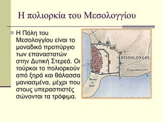 Η πολιορκία του Μεσολογγίου Η Πόλη του Μεσολογγίου είναι το μοναδικό προπύργιο των επαναστατών στην Δυτική Στερεά. Οι τούρκοι το πολιορκούν από ξηρά και θάλασσα μανιασμένα, μέχρι που στους υπερασπιστές σώνονται τα τρόφιμα.  