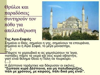 Θρύλοι και παραδόσεις συντηρούν τον πόθο για απελευθέρωση Της Αγια-Σοφιάς   Σημαίνει ο Θιός, σημαίνει η γης, σημαίνουν τα επουράνια, σημαίνει κι η Αγια Σοφιά, το μέγα μοναστήρι, (….)  "Πάψετε το χερουβικό κι ας χαμηλώσουν τα 'αγια, παπάδες πάρτε τα γιερά και σεις κεριά σβηστήτε, γιατί είναι θέλημα Θεού η Πόλη να τουρκέψει. (…) Η Δέσποινα ταράχτηκε και δάκρυσαν οι εικόνες. "Σώπασε κυρά Δέσποινα, και μη πολυδακρύζεις, πάλι με χρόνους, με καιρούς, πάλι δικά μας είναι". 