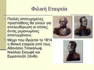 Φιλική Εταιρεία Πολλές αποτυχημένες προσπάθειες θα γίνουν για απελευθέρωση οι οποίες όντας μεμονωμένες αποτυγχάνουν.  Μέχρι που ιδρύεται το 1814 η Φιλική εταιρεία από τους Αθανάσιο Τσακάλωφ, Νικόλαο Σκουφά και Εμμανουήλ Ξάνθο.  