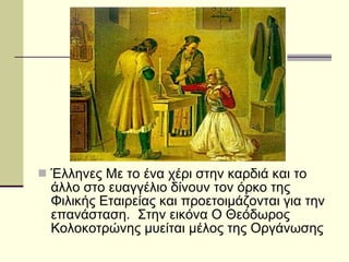 Έλληνες Με το ένα χέρι στην καρδιά και το άλλο στο ευαγγέλιο δίνουν τον όρκο της Φιλικής Εταιρείας και προετοιμάζονται για την επανάσταση.  Στην εικόνα Ο Θεόδωρος Κολοκοτρώνης μυείται μέλος της Οργάνωσης  