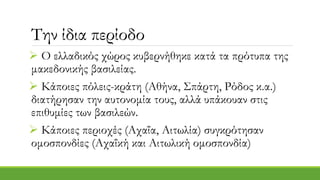 Την ίδια περίοδο
 Ο ελλαδικός χώρος κυβερνήθηκε κατά τα πρότυπα της
μακεδονικής βασιλείας.
 Κάποιες πόλεις-κράτη (Αθήνα, Σπάρτη, Ρόδος κ.α.)
διατήρησαν την αυτονομία τους, αλλά υπάκουαν στις
επιθυμίες των βασιλεών.
 Κάποιες περιοχές (Αχαΐα, Αιτωλία) συγκρότησαν
ομοσπονδίες (Αχαΐκή και Αιτωλική ομοσπονδία)
 
