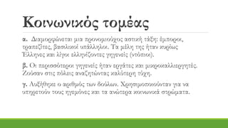 Κοινωνικός τομέας
α. Διαμορφώνεται μια προνομιούχος αστική τάξη: έμποροι,
τραπεζίτες, βασιλικοί υπάλληλοι. Τα μέλη της ήταν κυρίως
Έλληνες και λίγοι ελληνίζοντες γηγενείς (ντόπιοι).
β. Οι περισσότεροι γηγενείς ήταν εργάτες και μικροκαλλιεργητές.
Ζούσαν στις πόλεις αναζητώντας καλύτερη τύχη.
γ. Αυξήθηκε ο αριθμός των δούλων. Χρησιμοποιούνταν για να
υπηρετούν τους ηγεμόνες και τα ανώτερα κοινωνικά στρώματα.
 