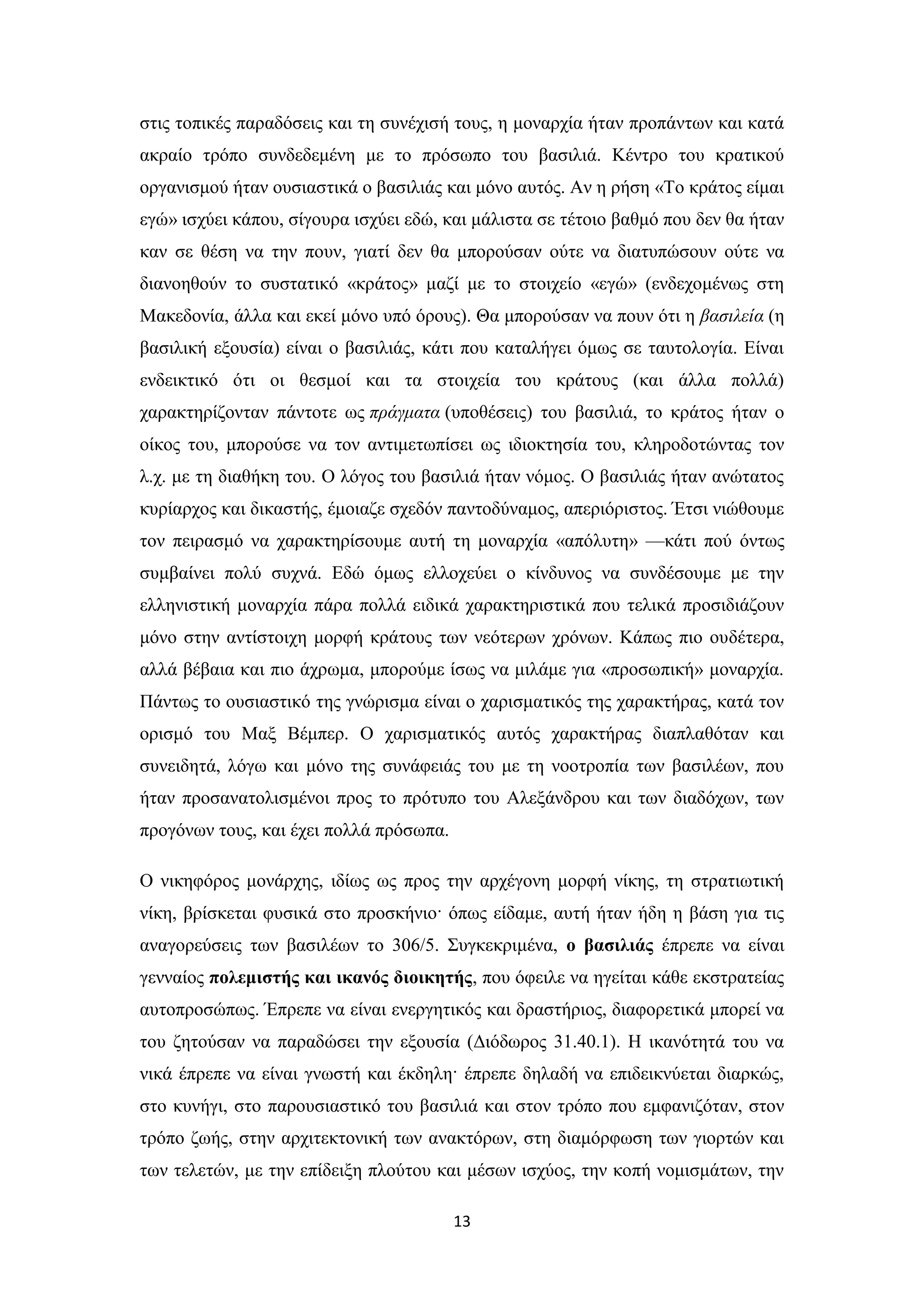 13
ζηηο ηνπηθέο παξαδόζεηο θαη ηε ζπλέρηζή ηνπο, ε κνλαξρία ήηαλ πξνπάλησλ θαη θαηά
αθξαίν ηξόπν ζπλδεδεκέλε κε ην πξόζσπν ηνπ βαζηιηά. Κέληξν ηνπ θξαηηθνύ
νξγαληζκνύ ήηαλ νπζηαζηηθά ν βαζηιηάο θαη κόλν απηόο. Αλ ε ξήζε «Σν θξάηνο είκαη
εγώ» ηζρύεη θάπνπ, ζίγνπξα ηζρύεη εδώ, θαη κάιηζηα ζε ηέηνην βαζκό πνπ δελ ζα ήηαλ
θαλ ζε ζέζε λα ηελ πνπλ, γηαηί δελ ζα κπνξνύζαλ νύηε λα δηαηππώζνπλ νύηε λα
δηαλνεζνύλ ην ζπζηαηηθό «θξάηνο» καδί κε ην ζηνηρείν «εγώ» (ελδερνκέλσο ζηε
Μαθεδνλία, άιια θαη εθεί κόλν ππό όξνπο). Θα κπνξνύζαλ λα πνπλ όηη ε βαζηιεία (ε
βαζηιηθή εμνπζία) είλαη ν βαζηιηάο, θάηη πνπ θαηαιήγεη όκσο ζε ηαπηνινγία. Δίλαη
ελδεηθηηθό όηη νη ζεζκνί θαη ηα ζηνηρεία ηνπ θξάηνπο (θαη άιια πνιιά)
ραξαθηεξίδνληαλ πάληνηε σο πξάγκαηα (ππνζέζεηο) ηνπ βαζηιηά, ην θξάηνο ήηαλ ν
νίθνο ηνπ, κπνξνύζε λα ηνλ αληηκεησπίζεη σο ηδηνθηεζία ηνπ, θιεξνδνηώληαο ηνλ
ι.ρ. κε ηε δηαζήθε ηνπ. Ο ιόγνο ηνπ βαζηιηά ήηαλ λόκνο. Ο βαζηιηάο ήηαλ αλώηαηνο
θπξίαξρνο θαη δηθαζηήο, έκνηαδε ζρεδόλ παληνδύλακνο, απεξηόξηζηνο. Έηζη ληώζνπκε
ηνλ πεηξαζκό λα ραξαθηεξίζνπκε απηή ηε κνλαξρία «απόιπηε» —θάηη πνύ όλησο
ζπκβαίλεη πνιύ ζπρλά. Δδώ όκσο ειινρεύεη ν θίλδπλνο λα ζπλδέζνπκε κε ηελ
ειιεληζηηθή κνλαξρία πάξα πνιιά εηδηθά ραξαθηεξηζηηθά πνπ ηειηθά πξνζηδηάδνπλ
κόλν ζηελ αληίζηνηρε κνξθή θξάηνπο ησλ λεόηεξσλ ρξόλσλ. Κάπσο πην νπδέηεξα,
αιιά βέβαηα θαη πην άρξσκα, κπνξνύκε ίζσο λα κηιάκε γηα «πξνζσπηθή» κνλαξρία.
Πάλησο ην νπζηαζηηθό ηεο γλώξηζκα είλαη ν ραξηζκαηηθόο ηεο ραξαθηήξαο, θαηά ηνλ
νξηζκό ηνπ Μαμ Βέκπεξ. Ο ραξηζκαηηθόο απηόο ραξαθηήξαο δηαπιαζόηαλ θαη
ζπλεηδεηά, ιόγσ θαη κόλν ηεο ζπλάθεηάο ηνπ κε ηε λννηξνπία ησλ βαζηιέσλ, πνπ
ήηαλ πξνζαλαηνιηζκέλνη πξνο ην πξόηππν ηνπ Αιεμάλδξνπ θαη ησλ δηαδόρσλ, ησλ
πξνγόλσλ ηνπο, θαη έρεη πνιιά πξόζσπα.
Ο ληθεθόξνο κνλάξρεο, ηδίσο σο πξνο ηελ αξρέγνλε κνξθή λίθεο, ηε ζηξαηησηηθή
λίθε, βξίζθεηαη θπζηθά ζην πξνζθήλην· όπσο είδακε, απηή ήηαλ ήδε ε βάζε γηα ηηο
αλαγνξεύζεηο ησλ βαζηιέσλ ην 306/5. ΢πγθεθξηκέλα, ν βαζηιηάο έπξεπε λα είλαη
γελλαίνο πνιεκηζηήο θαη ηθαλόο δηνηθεηήο, πνπ όθεηιε λα εγείηαη θάζε εθζηξαηείαο
απηνπξνζώπσο. Έπξεπε λα είλαη ελεξγεηηθόο θαη δξαζηήξηνο, δηαθνξεηηθά κπνξεί λα
ηνπ δεηνύζαλ λα παξαδώζεη ηελ εμνπζία (Γηόδσξνο 31.40.1). Ζ ηθαλόηεηά ηνπ λα
ληθά έπξεπε λα είλαη γλσζηή θαη έθδειε· έπξεπε δειαδή λα επηδεηθλύεηαη δηαξθώο,
ζην θπλήγη, ζην παξνπζηαζηηθό ηνπ βαζηιηά θαη ζηνλ ηξόπν πνπ εκθαληδόηαλ, ζηνλ
ηξόπν δσήο, ζηελ αξρηηεθηνληθή ησλ αλαθηόξσλ, ζηε δηακόξθσζε ησλ γηνξηώλ θαη
ησλ ηειεηώλ, κε ηελ επίδεημε πινύηνπ θαη κέζσλ ηζρύνο, ηελ θνπή λνκηζκάησλ, ηελ
 
