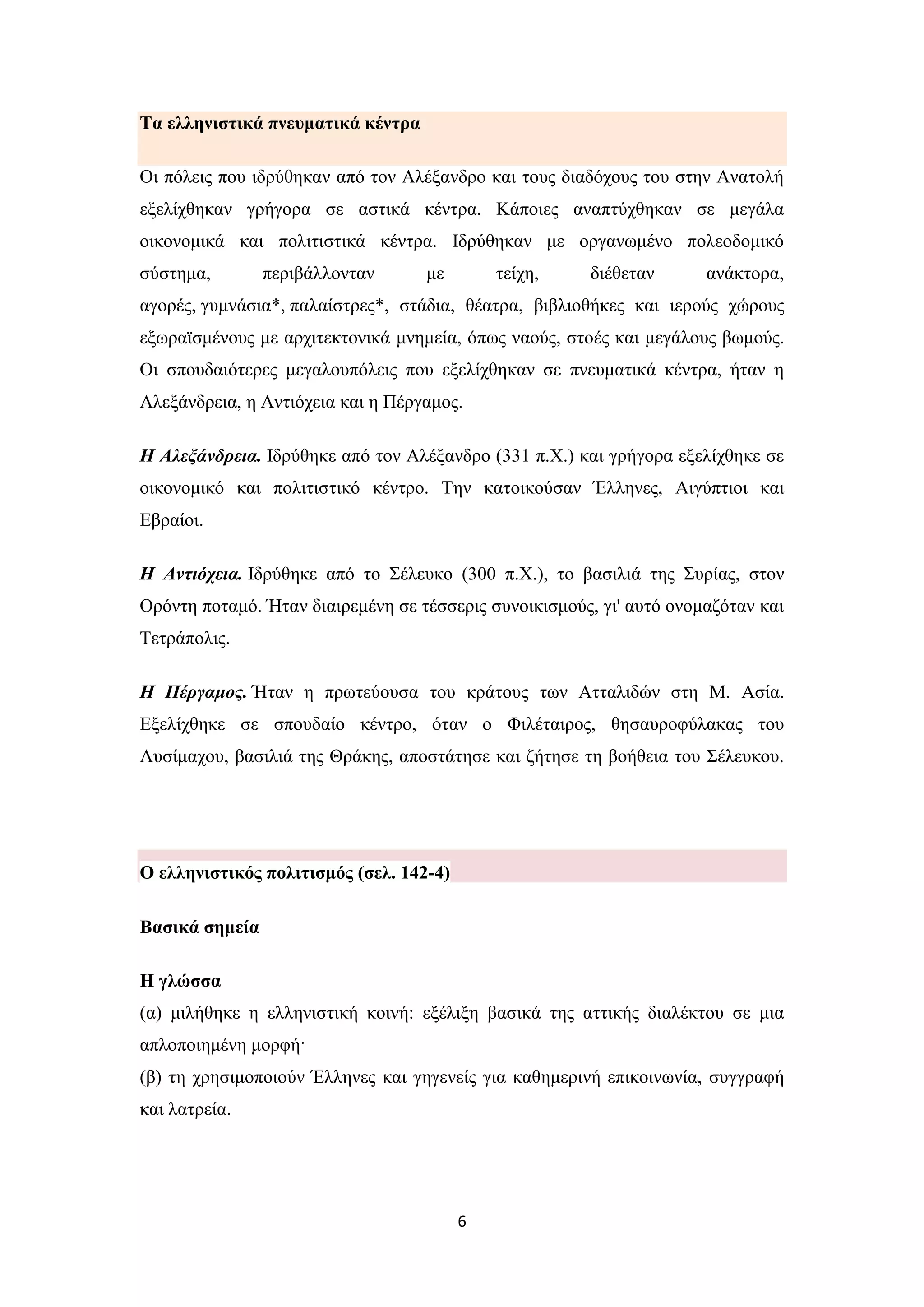 6
Σα ειιεληζηηθά πλεπκαηηθά θέληξα
Οη πόιεηο πνπ ηδξύζεθαλ από ηνλ Αιέμαλδξν θαη ηνπο δηαδόρνπο ηνπ ζηελ Αλαηνιή
εμειίρζεθαλ γξήγνξα ζε αζηηθά θέληξα. Κάπνηεο αλαπηύρζεθαλ ζε κεγάια
νηθνλνκηθά θαη πνιηηηζηηθά θέληξα. Ηδξύζεθαλ κε νξγαλσκέλν πνιενδνκηθό
ζύζηεκα, πεξηβάιινληαλ κε ηείρε, δηέζεηαλ αλάθηνξα,
αγνξέο, γπκλάζηα*, παιαίζηξεο*, ζηάδηα, ζέαηξα, βηβιηνζήθεο θαη ηεξνύο ρώξνπο
εμσξατζκέλνπο κε αξρηηεθηνληθά κλεκεία, όπσο λανύο, ζηνέο θαη κεγάινπο βσκνύο.
Οη ζπνπδαηόηεξεο κεγαινππόιεηο πνπ εμειίρζεθαλ ζε πλεπκαηηθά θέληξα, ήηαλ ε
Αιεμάλδξεηα, ε Αληηόρεηα θαη ε Πέξγακνο.
Η Αλεξάνδπεια. Ηδξύζεθε από ηνλ Αιέμαλδξν (331 π.Υ.) θαη γξήγνξα εμειίρζεθε ζε
νηθνλνκηθό θαη πνιηηηζηηθό θέληξν. Σελ θαηνηθνύζαλ Έιιελεο, Αηγύπηηνη θαη
Δβξαίνη.
Η Ανηιόσεια. Ηδξύζεθε από ην ΢έιεπθν (300 π.Υ.), ην βαζηιηά ηεο ΢πξίαο, ζηνλ
Οξόληε πνηακό. Ήηαλ δηαηξεκέλε ζε ηέζζεξηο ζπλνηθηζκνύο, γη' απηό νλνκαδόηαλ θαη
Σεηξάπνιηο.
Η Πέπγαμορ. Ήηαλ ε πξσηεύνπζα ηνπ θξάηνπο ησλ Αηηαιηδώλ ζηε Μ. Αζία.
Δμειίρζεθε ζε ζπνπδαίν θέληξν, όηαλ ν Φηιέηαηξνο, ζεζαπξνθύιαθαο ηνπ
Λπζίκαρνπ, βαζηιηά ηεο Θξάθεο, απνζηάηεζε θαη δήηεζε ηε βνήζεηα ηνπ ΢έιεπθνπ.
Ο ειιεληζηηθόο πνιηηηζκόο (ζει. 142-4)
Βαζηθά ζεκεία
Η γιώζζα
(α) κηιήζεθε ε ειιεληζηηθή θνηλή: εμέιημε βαζηθά ηεο αηηηθήο δηαιέθηνπ ζε κηα
απινπνηεκέλε κνξθή·
(β) ηε ρξεζηκνπνηνύλ Έιιελεο θαη γεγελείο γηα θαζεκεξηλή επηθνηλσλία, ζπγγξαθή
θαη ιαηξεία.
 