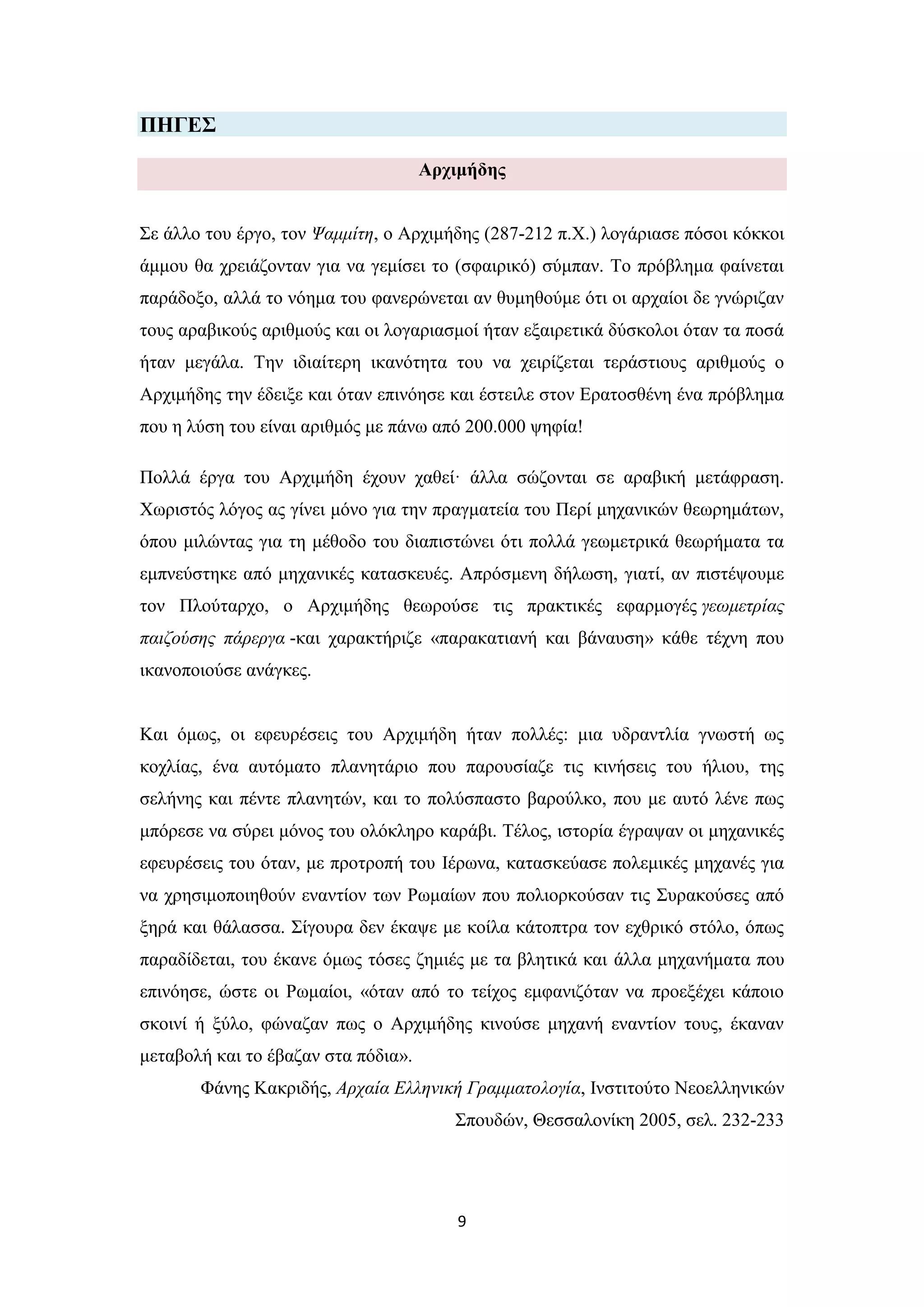 9
ΠΗΓΔ΢
Αξρηκήδεο
΢ε άιιν ηνπ έξγν, ηνλ Ψακκίηε, ν Αξρηκήδεο (287-212 π.Υ.) ινγάξηαζε πόζνη θόθθνη
άκκνπ ζα ρξεηάδνληαλ γηα λα γεκίζεη ην (ζθαηξηθό) ζύκπαλ. Σν πξόβιεκα θαίλεηαη
παξάδνμν, αιιά ην λόεκα ηνπ θαλεξώλεηαη αλ ζπκεζνύκε όηη νη αξραίνη δε γλώξηδαλ
ηνπο αξαβηθνύο αξηζκνύο θαη νη ινγαξηαζκνί ήηαλ εμαηξεηηθά δύζθνινη όηαλ ηα πνζά
ήηαλ κεγάια. Σελ ηδηαίηεξε ηθαλόηεηα ηνπ λα ρεηξίδεηαη ηεξάζηηνπο αξηζκνύο ν
Αξρηκήδεο ηελ έδεημε θαη όηαλ επηλόεζε θαη έζηεηιε ζηνλ Δξαηνζζέλε έλα πξόβιεκα
πνπ ε ιύζε ηνπ είλαη αξηζκόο κε πάλσ από 200.000 ςεθία!
Πνιιά έξγα ηνπ Αξρηκήδε έρνπλ ραζεί· άιια ζώδνληαη ζε αξαβηθή κεηάθξαζε.
Υσξηζηόο ιόγνο αο γίλεη κόλν γηα ηελ πξαγκαηεία ηνπ Πεξί κεραληθώλ ζεσξεκάησλ,
όπνπ κηιώληαο γηα ηε κέζνδν ηνπ δηαπηζηώλεη όηη πνιιά γεσκεηξηθά ζεσξήκαηα ηα
εκπλεύζηεθε από κεραληθέο θαηαζθεπέο. Απξόζκελε δήισζε, γηαηί, αλ πηζηέςνπκε
ηνλ Πινύηαξρν, ν Αξρηκήδεο ζεσξνύζε ηηο πξαθηηθέο εθαξκνγέο γεωκεηξίαο
παηδνύζεο πάξεξγα -θαη ραξαθηήξηδε «παξαθαηηαλή θαη βάλαπζε» θάζε ηέρλε πνπ
ηθαλνπνηνύζε αλάγθεο.
Καη όκσο, νη εθεπξέζεηο ηνπ Αξρηκήδε ήηαλ πνιιέο: κηα πδξαληιία γλσζηή σο
θνριίαο, έλα απηόκαην πιαλεηάξην πνπ παξνπζίαδε ηηο θηλήζεηο ηνπ ήιηνπ, ηεο
ζειήλεο θαη πέληε πιαλεηώλ, θαη ην πνιύζπαζην βαξνύιθν, πνπ κε απηό ιέλε πσο
κπόξεζε λα ζύξεη κόλνο ηνπ νιόθιεξν θαξάβη. Σέινο, ηζηνξία έγξαςαλ νη κεραληθέο
εθεπξέζεηο ηνπ όηαλ, κε πξνηξνπή ηνπ Ηέξσλα, θαηαζθεύαζε πνιεκηθέο κεραλέο γηα
λα ρξεζηκνπνηεζνύλ ελαληίνλ ησλ Ρσκαίσλ πνπ πνιηνξθνύζαλ ηηο ΢πξαθνύζεο από
μεξά θαη ζάιαζζα. ΢ίγνπξα δελ έθαςε κε θνίια θάηνπηξα ηνλ ερζξηθό ζηόιν, όπσο
παξαδίδεηαη, ηνπ έθαλε όκσο ηόζεο δεκηέο κε ηα βιεηηθά θαη άιια κεραλήκαηα πνπ
επηλόεζε, ώζηε νη Ρσκαίνη, «όηαλ από ην ηείρνο εκθαληδόηαλ λα πξνεμέρεη θάπνην
ζθνηλί ή μύιν, θώλαδαλ πσο ν Αξρηκήδεο θηλνύζε κεραλή ελαληίνλ ηνπο, έθαλαλ
κεηαβνιή θαη ην έβαδαλ ζηα πόδηα».
Φάλεο Καθξηδήο, Αξραία Ειιεληθή Γξακκαηνινγία, Ηλζηηηνύην Νενειιεληθώλ
΢πνπδώλ, Θεζζαινλίθε 2005, ζει. 232-233
 