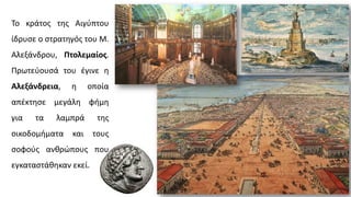 Το κράτος της Αιγύπτου
ίδρυσε ο στρατηγός του Μ.
Αλεξάνδρου, Πτολεμαίος.
Πρωτεύουσά του έγινε η
Αλεξάνδρεια, η οποία
απέκτησε μεγάλη φήμη
για τα λαμπρά της
οικοδομήματα και τους
σοφούς ανθρώπους που
εγκαταστάθηκαν εκεί.
 