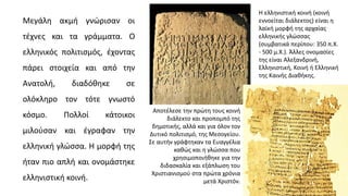 Μεγάλη ακμή γνώρισαν οι
τέχνες και τα γράμματα. O
ελληνικός πολιτισμός, έχοντας
πάρει στοιχεία και από την
Ανατολή, διαδόθηκε σε
ολόκληρο τον τότε γνωστό
κόσμο. Πολλοί κάτοικοι
μιλούσαν και έγραφαν την
ελληνική γλώσσα. Η μορφή της
ήταν πιο απλή και ονομάστηκε
ελληνιστική κοινή.
Η ελληνιστική κοινή (κοινή
εννοείται διάλεκτος) είναι η
λαϊκή μορφή της αρχαίας
ελληνικής γλώσσας
(συμβατικά περίπου: 350 π.Χ.
- 500 μ.Χ.). Άλλες ονομασίες
της είναι Αλεξανδρινή,
Ελληνιστική, Κοινή ή Ελληνική
της Καινής Διαθήκης.
Αποτέλεσε την πρώτη τους κοινή
διάλεκτο και προπομπό της
δημοτικής, αλλά και για όλον τον
Δυτικό πολιτισμό, της Μεσογείου.
Σε αυτήν γράφτηκαν τα Ευαγγέλια
καθώς και η γλώσσα που
χρησιμοποιήθηκε για την
διδασκαλία και εξάπλωση του
Χριστιανισμού στα πρώτα χρόνια
μετά Χριστόν.
 