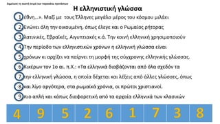 Σημείωσε τη σωστή σειρά των παρακάτω προτάσεων
Η ελληνιστική γλώσσα
1. έθνη…». Μαζί με τους Έλληνες μεγάλο μέρος του κόσμου μιλάει
2. Ενώνει όλη την οικουμένη, όπως έλεγε και ο Ρωμαίος ρήτορας
3. λατινικές, Εβραϊκές, Αιγυπτιακές κ.ά. Την κοινή ελληνική χρησιμοποιούν
4. Την περίοδο των ελληνιστικών χρόνων η ελληνική γλώσσα είναι
5. χρόνων κι αρχίζει να παίρνει τη μορφή της σύγχρονης ελληνικής γλώσσας.
6. Κικέρων τον 1ο αι. π.Χ.: «Τα ελληνικά διαβάζονται από όλα σχεδόν τα
7. την ελληνική γλώσσα, η οποία δέχεται και λέξεις από άλλες γλώσσες, όπως
8. και λίγο αργότερα, στα ρωμαϊκά χρόνια, οι πρώτοι χριστιανοί.
9. πιο απλή και κάπως διαφορετική από τα αρχαία ελληνικά των κλασικών
 
