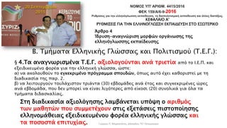 ΝΟΜΟΣ ΥΠ' ΑΡΙΘΜ. 4415/2016
ΦΕΚ 159/Α/6-9-2016
Ρυθμίσεις για την ελληνόγλωσση εκπαίδευση, τη διαπολιτισμική εκπαίδευση και άλλες διατάξεις.
ΚΕΦΑΛΑΙΟ Α'
ΡΥΘΜΙΣΕΙΣ ΓΙΑ ΤΗΝ ΕΛΛΗΝΟΓΛΩΣΣΗ ΕΚΠΑΙΔΕΥΣΗ ΣΤΟ ΕΞΩΤΕΡΙΚΟ
Άρθρο 4
Ίδρυση-αναγνώριση μορφών οργάνωσης της
ελληνόγλωσσης εκπαίδευσης
Β. Τμήματα Ελληνικής Γλώσσας και Πολιτισμού (Τ.Ε.Γ.):
§ 4.Τα αναγνωρισμένα Τ.Ε.Γ. αξιολογούνται ανά τριετία από το Ι.Ε.Π. και
εξειδικευμένο φορέα για την ελληνική γλώσσα, ώστε:
α) να ακολουθούν το εγκεκριμένο πρόγραμμα σπουδών, όπως αυτό έχει καθοριστεί με τη
διαδικασία της παρ. 2.
β) να λειτουργούν τουλάχιστον τριάντα (30) εβδομάδες ανά έτος και συγκεκριμένες ώρες
ανά εβδομάδα, που δεν μπορεί να είναι λιγότερες από είκοσι (20) συνολικά για όλα τα
τμήματα διδασκαλίας.
Στη διαδικασία αξιολόγησης λαμβάνεται υπόψη ο αριθμός
των μαθητών που συμμετέχουν στις εξετάσεις πιστοποίησης
ελληνομάθειας εξειδικευμένου φορέα ελληνικής γλώσσας και
τα ποσοστά επιτυχίας. Γιώργος Π. Μαρκατάτος, Δάσκαλος ΤΕΓ Λέονμπεργκ
 